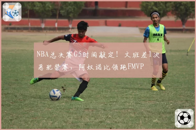 NBA总决赛G5时间敲定！文班差1次恶犯禁赛，阿奴诺比领跑FMVP