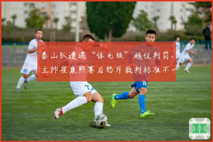 泰山队遭遇“体毛级”越位判罚，主帅崔康熙赛后怒斥裁判标准不一