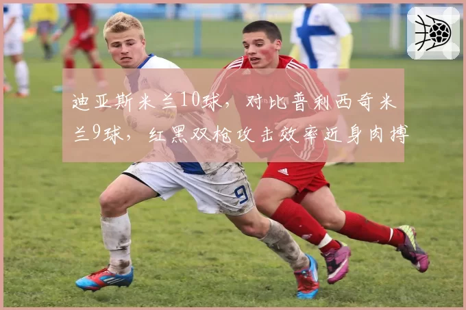 迪亚斯米兰10球，对比普利西奇米兰9球，红黑双枪攻击效率近身肉搏