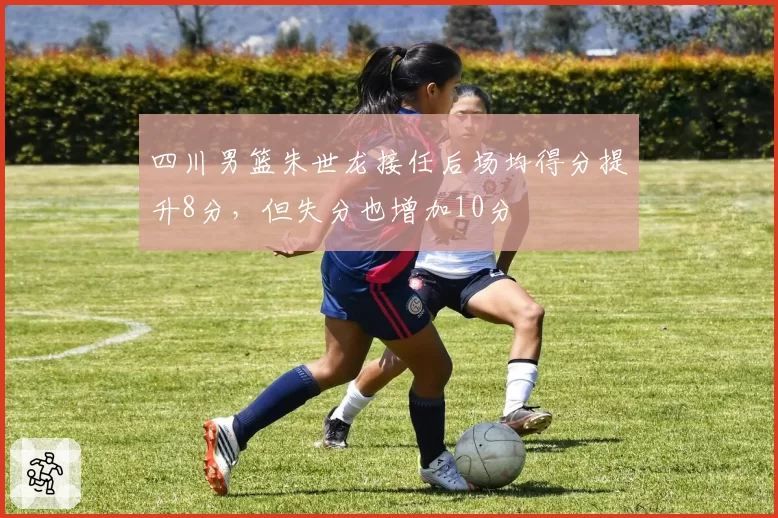 四川男篮朱世龙接任后场均得分提升8分，但失分也增加10分