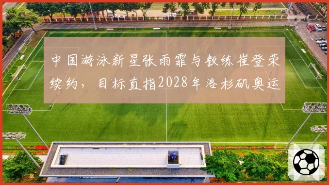 中国游泳新星张雨霏与教练崔登荣续约，目标直指2028年洛杉矶奥运