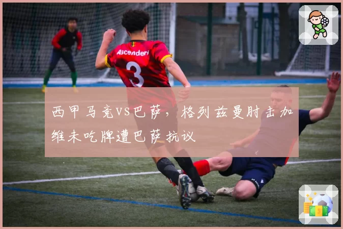 西甲马竞vs巴萨，格列兹曼肘击加维未吃牌遭巴萨抗议