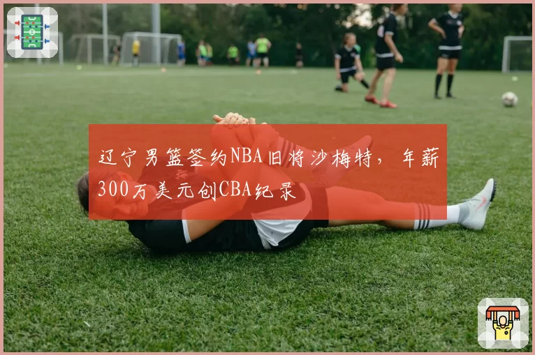 辽宁男篮签约NBA旧将沙梅特，年薪300万美元创CBA纪录