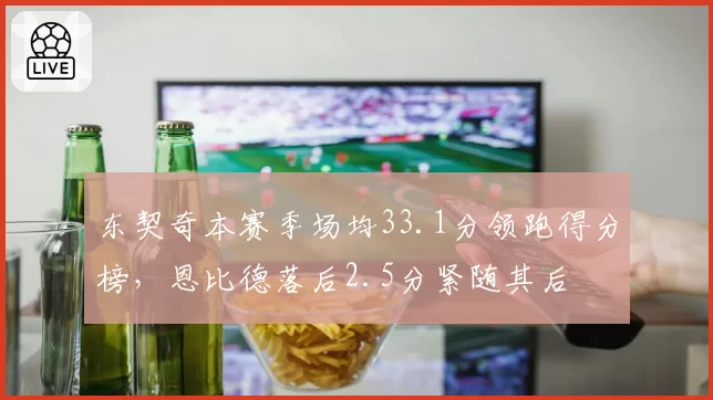 东契奇本赛季场均33.1分领跑得分榜,恩比德落后2.5分紧随其后