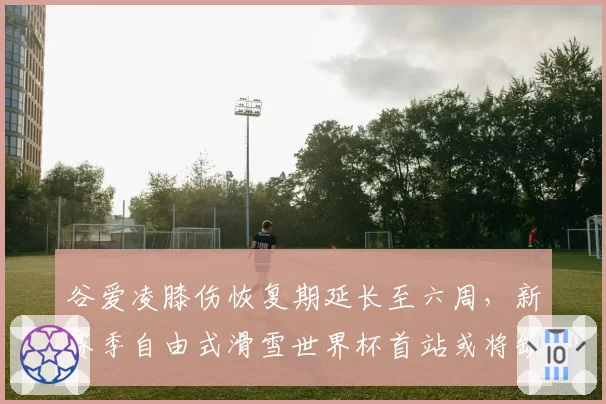谷爱凌膝伤恢复期延长至六周，新赛季自由式滑雪世界杯首站或将缺席