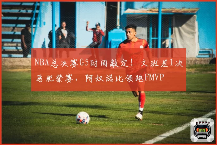 NBA总决赛G5时间敲定!文班差1次恶犯禁赛,阿奴诺比领跑FMVP