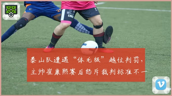 泰山队遭遇“体毛级”越位判罚，主帅崔康熙赛后怒斥裁判标准不一