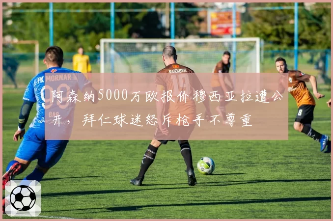 阿森纳5000万欧报价穆西亚拉遭公开，拜仁球迷怒斥枪手不尊重