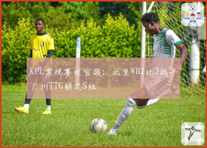 KPL常规赛收官战：北京WB2比2战平广州TTG锁定S组