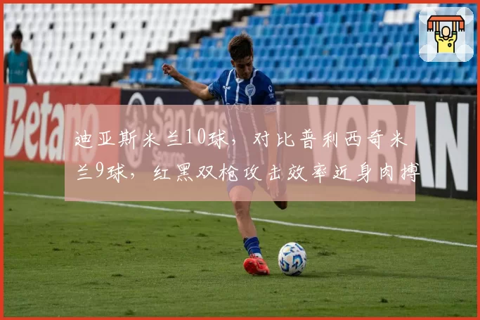 迪亚斯米兰10球，对比普利西奇米兰9球，红黑双枪攻击效率近身肉搏