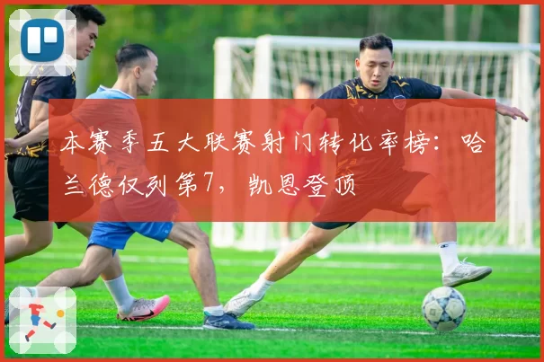 本赛季五大联赛射门转化率榜:哈兰德仅列第7,凯恩登顶