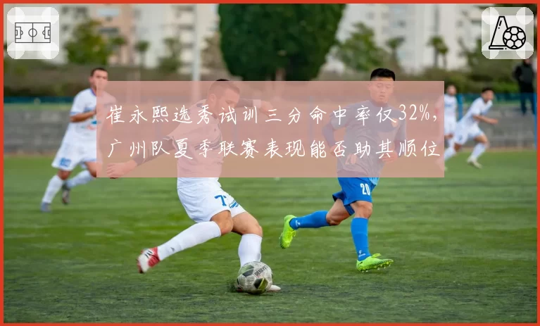 崔永熙选秀试训三分命中率仅32%，广州队夏季联赛表现能否助其顺位提升？
