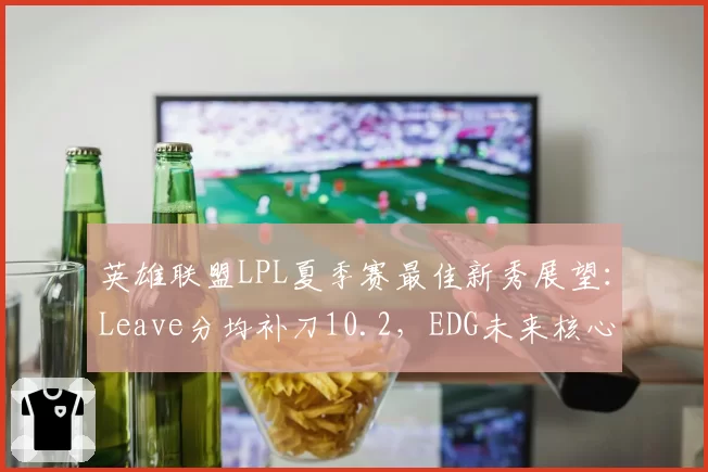 英雄联盟LPL夏季赛最佳新秀展望：Leave分均补刀10.2，EDG未来核心？