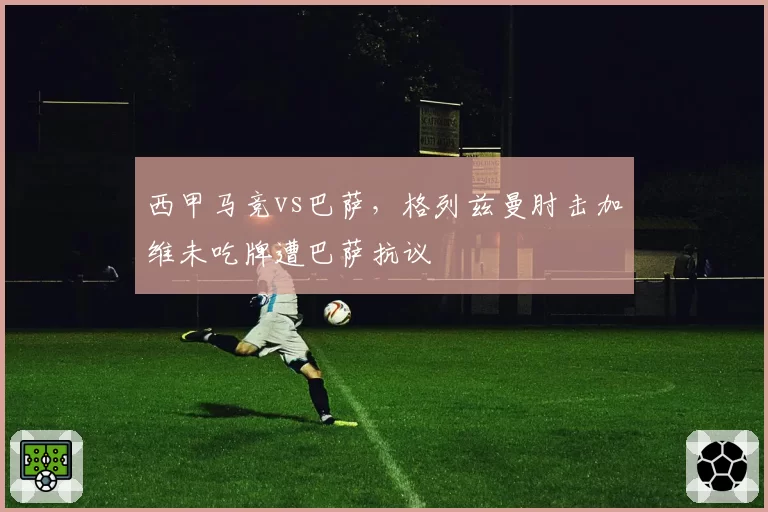 西甲马竞vs巴萨，格列兹曼肘击加维未吃牌遭巴萨抗议