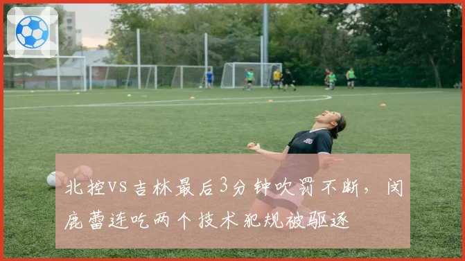 北控vs吉林最后3分钟吹罚不断,闵鹿蕾连吃两个技术犯规被驱逐