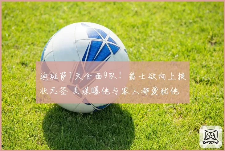迪班萨1天会面9队！爵士欲向上换状元签 美媒曝他与家人都爱犹他