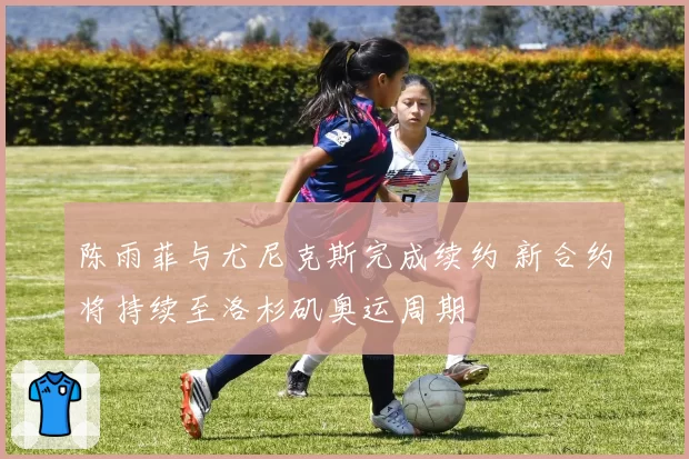 陈雨菲与尤尼克斯完成续约 新合约将持续至洛杉矶奥运周期