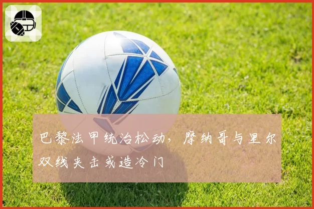 巴黎法甲统治松动，摩纳哥与里尔双线夹击或造冷门