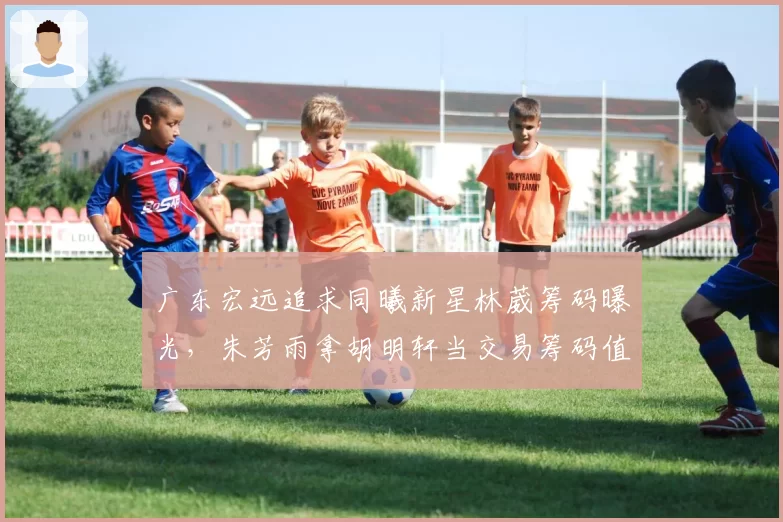 广东宏远追求同曦新星林葳筹码曝光，朱芳雨拿胡明轩当交易筹码值不值？