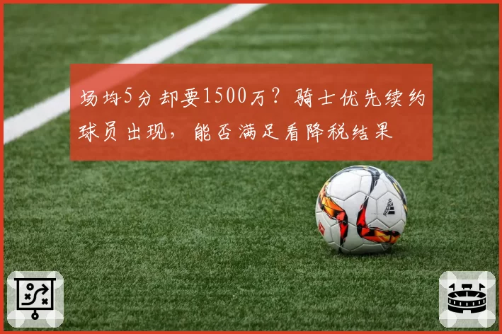 场均5分却要1500万?骑士优先续约球员出现,能否满足看降税结果