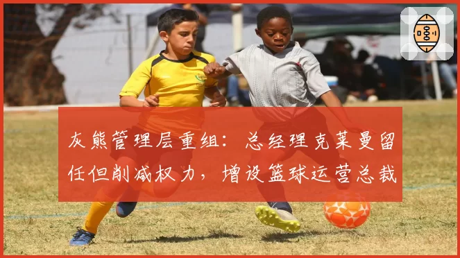 灰熊管理层重组：总经理克莱曼留任但削减权力，增设篮球运营总裁