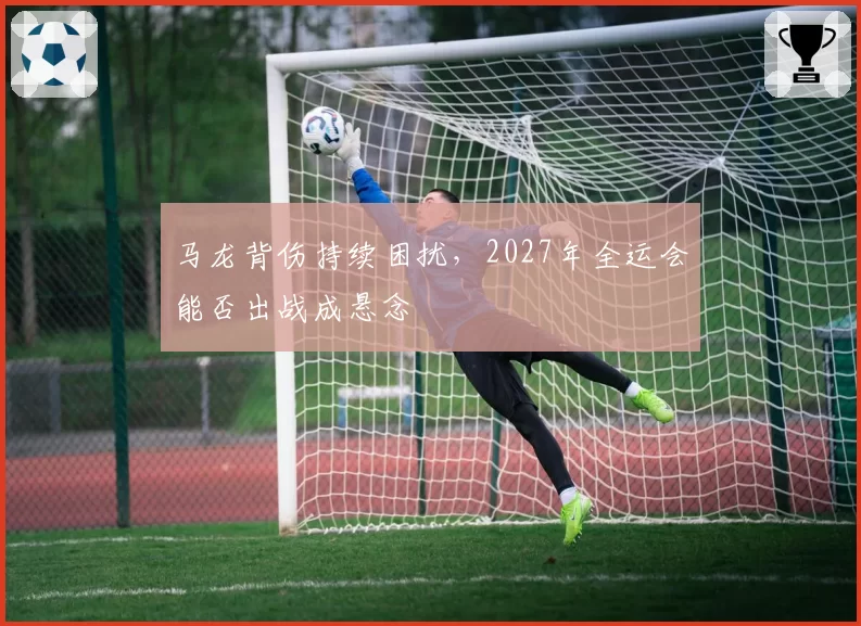 马龙背伤持续困扰，2027年全运会能否出战成悬念