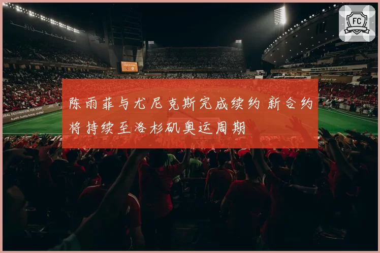 陈雨菲与尤尼克斯完成续约 新合约将持续至洛杉矶奥运周期