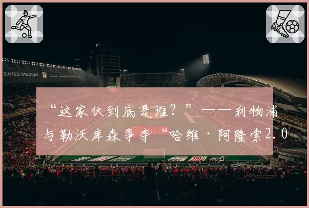 “这家伙到底是谁？”——利物浦与勒沃库森争夺“哈维·阿隆索2.0”