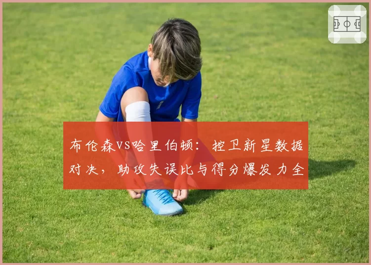布伦森vs哈里伯顿：控卫新星数据对决，助攻失误比与得分爆发力全面分析