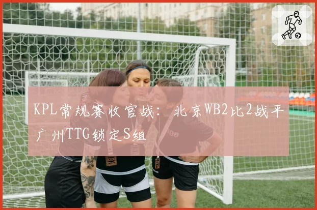 KPL常规赛收官战：北京WB2比2战平广州TTG锁定S组