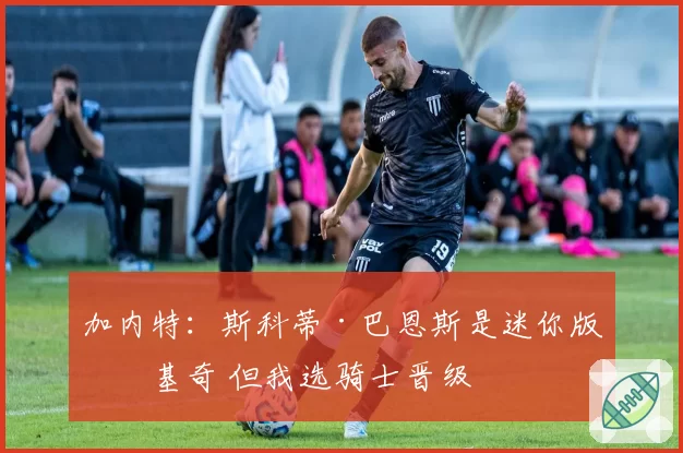 加内特：斯科蒂·巴恩斯是迷你版约基奇 但我选骑士晋级