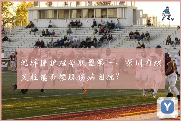沈梓捷护框率联盟第一，深圳内线支柱能否摆脱伤病困扰？