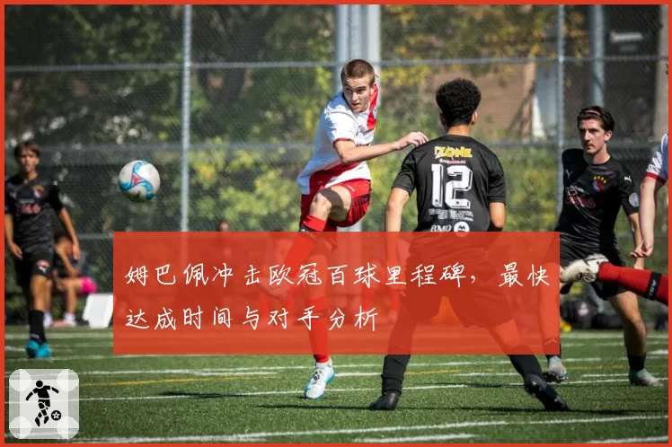 姆巴佩冲击欧冠百球里程碑，最快达成时间与对手分析