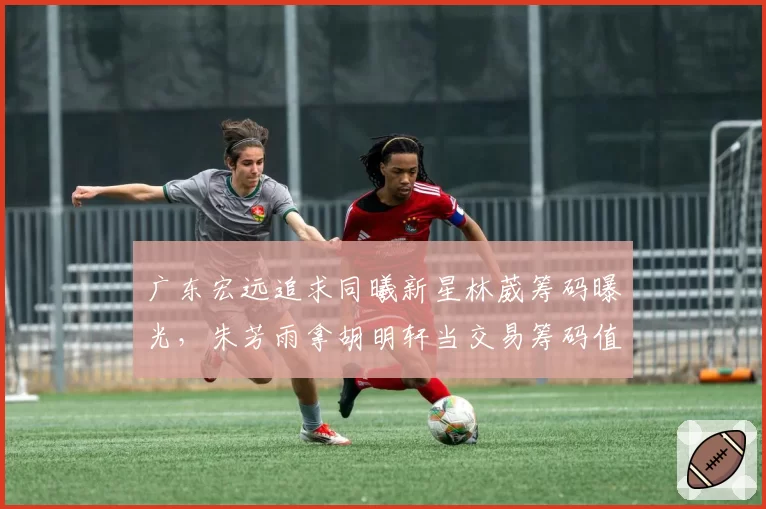 广东宏远追求同曦新星林葳筹码曝光，朱芳雨拿胡明轩当交易筹码值不值？