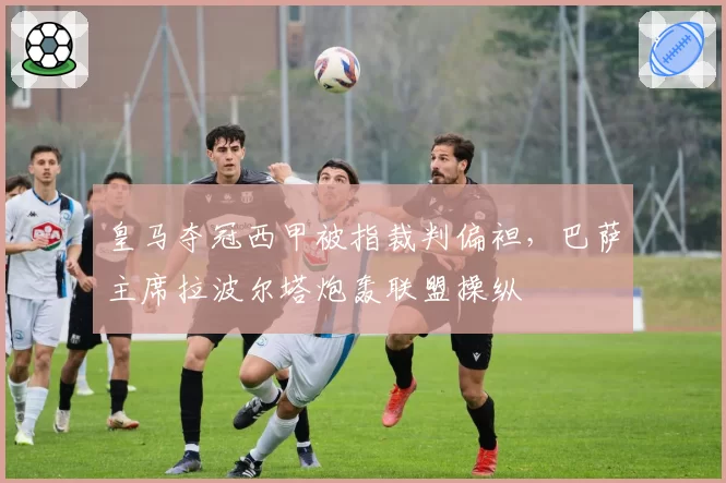 皇马夺冠西甲被指裁判偏袒，巴萨主席拉波尔塔炮轰联盟操纵