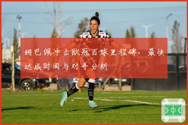 姆巴佩冲击欧冠百球里程碑，最快达成时间与对手分析