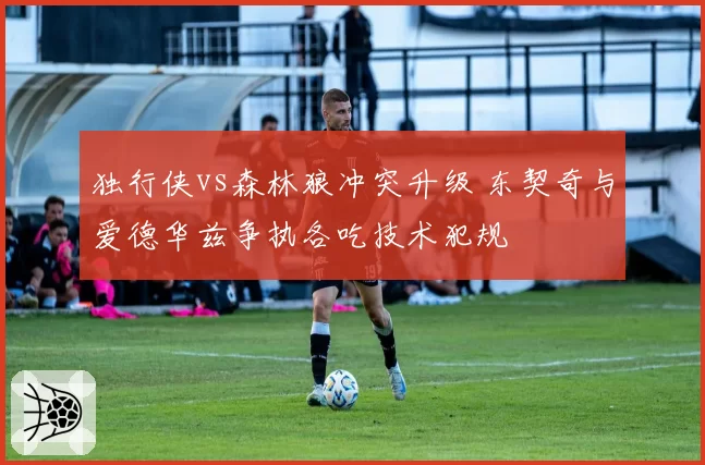 独行侠vs森林狼冲突升级 东契奇与爱德华兹争执各吃技术犯规