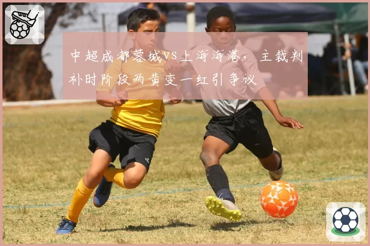 中超成都蓉城vs上海海港,主裁判补时阶段两黄变一红引争议