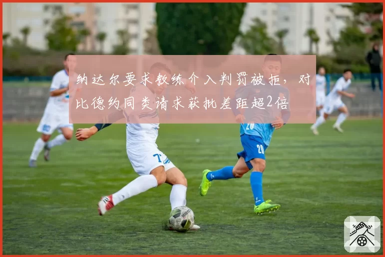 纳达尔要求教练介入判罚被拒,对比德约同类请求获批差距超2倍