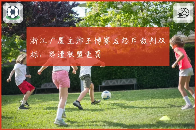 浙江广厦主帅王博赛后怒斥裁判双标，恐遭联盟重罚