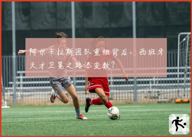 阿尔卡拉斯团队重组背后，西班牙天才卫冕之路添变数？
