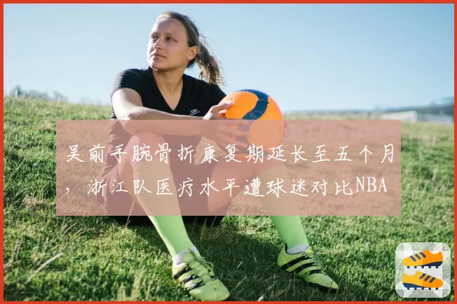 吴前手腕骨折康复期延长至五个月，浙江队医疗水平遭球迷对比NBA