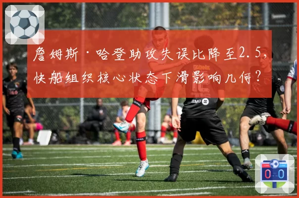 詹姆斯·哈登助攻失误比降至2.5，快船组织核心状态下滑影响几何？