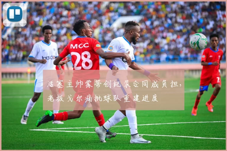 活塞主帅蒙蒂创纪录合同成负担,老板戈尔痛批球队重建进度