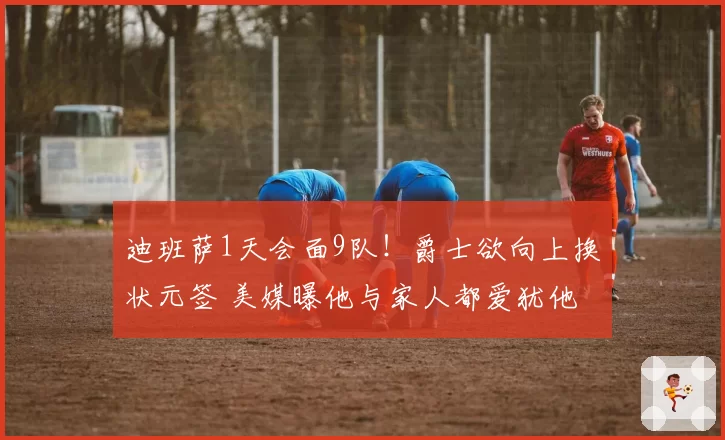 迪班萨1天会面9队！爵士欲向上换状元签 美媒曝他与家人都爱犹他