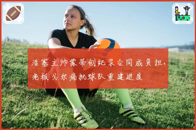 活塞主帅蒙蒂创纪录合同成负担,老板戈尔痛批球队重建进度