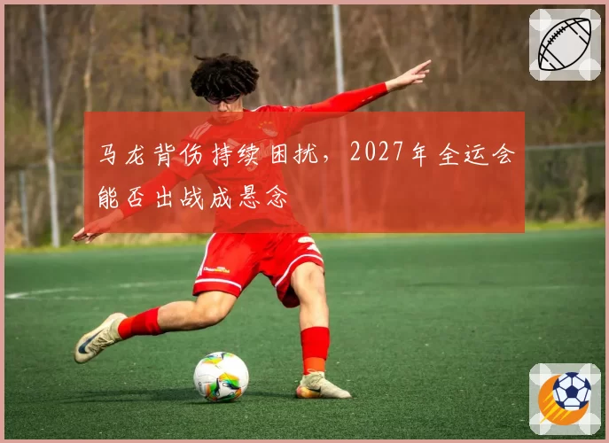 马龙背伤持续困扰，2027年全运会能否出战成悬念