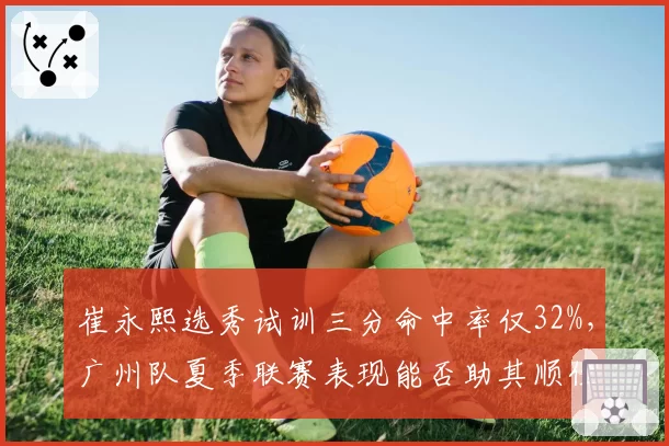 崔永熙选秀试训三分命中率仅32%，广州队夏季联赛表现能否助其顺位提升？