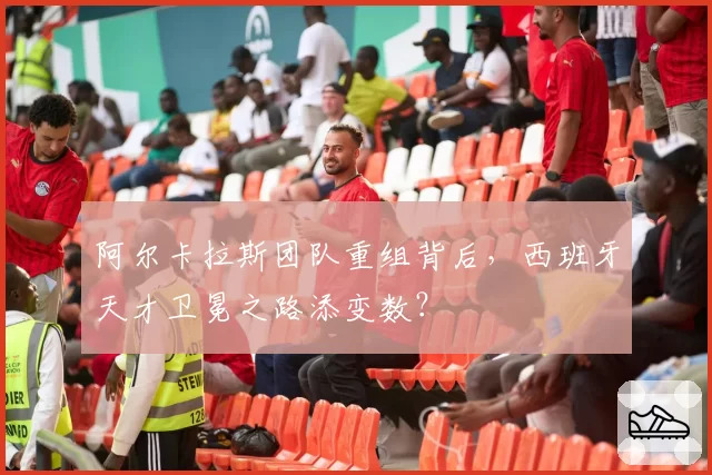 阿尔卡拉斯团队重组背后，西班牙天才卫冕之路添变数？