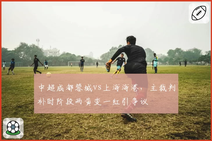 中超成都蓉城vs上海海港,主裁判补时阶段两黄变一红引争议